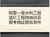 阿里一级水利工程造价工程师培训及报考地址报名条件