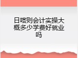 日喀则会计实操大概多少学费好就业吗