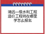 清远一级水利工程造价工程师在哪里学怎么报名