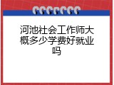 河池社会工作师大概多少学费好就业吗