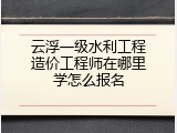 云浮一级水利工程造价工程师在哪里学怎么报名