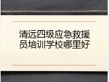 清远四级应急救援员培训学校哪里好
