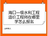 海口一级水利工程造价工程师在哪里学怎么报名