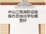 中山三级消防设施操作员培训学校哪里好