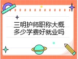 三明护师职称大概多少学费好就业吗