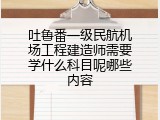 吐鲁番一级民航机场工程建造师需要学什么科目呢哪些内容