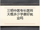 三明中医专长医师大概多少学费好就业吗
