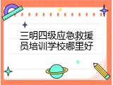 三明四级应急救援员培训学校哪里好