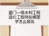 厦门一级水利工程造价工程师在哪里学怎么报名