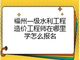福州一级水利工程造价工程师在哪里学怎么报名