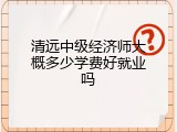 清远中级经济师大概多少学费好就业吗