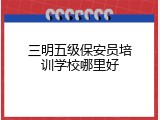 三明五级保安员培训学校哪里好