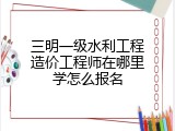 三明一级水利工程造价工程师在哪里学怎么报名