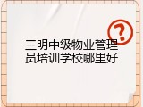 三明中级物业管理员培训学校哪里好