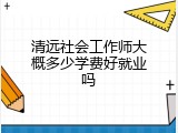 清远社会工作师大概多少学费好就业吗
