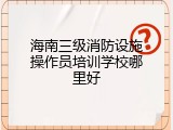 海南三级消防设施操作员培训学校哪里好