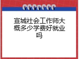 宣城社会工作师大概多少学费好就业吗