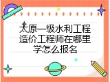 太原一级水利工程造价工程师在哪里学怎么报名