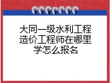 大同一级水利工程造价工程师在哪里学怎么报名
