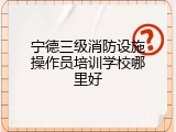 宁德三级消防设施操作员培训学校哪里好