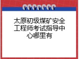 太原初级煤矿安全工程师考试指导中心哪里有