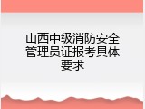 山西中级消防安全管理员证报考具体要求