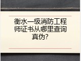 衡水一级消防工程师证书从哪里查询真伪？