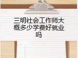 三明社会工作师大概多少学费好就业吗