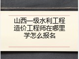 山西一级水利工程造价工程师在哪里学怎么报名