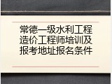 常德一级水利工程造价工程师培训及报考地址报名条件