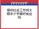 福州社会工作师大概多少学费好就业吗