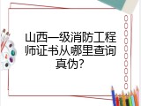 山西一级消防工程师证书从哪里查询真伪？