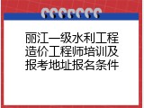 丽江一级水利工程造价工程师培训及报考地址报名条件