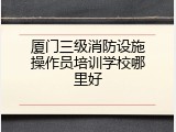 厦门三级消防设施操作员培训学校哪里好