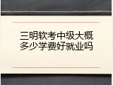 三明软考中级大概多少学费好就业吗