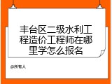 丰台区二级水利工程造价工程师在哪里学怎么报名