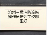 沧州三级消防设施操作员培训学校哪里好
