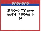 承德社会工作师大概多少学费好就业吗