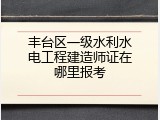 丰台区一级水利水电工程建造师证在哪里报考