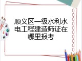顺义区一级水利水电工程建造师证在哪里报考