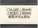 门头沟区二级水利工程造价工程师在哪里学怎么报名