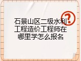 石景山区二级水利工程造价工程师在哪里学怎么报名