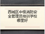 西城区中级消防安全管理员培训学校哪里好