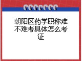 朝阳区药学职称难不难考具体怎么考证