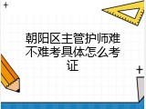 朝阳区主管护师难不难考具体怎么考证