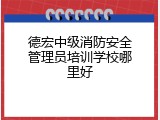 德宏中级消防安全管理员培训学校哪里好
