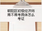 朝阳区初级经济师难不难考具体怎么考证