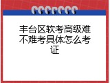 丰台区软考高级难不难考具体怎么考证