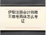 伊犁注册会计师难不难考具体怎么考证