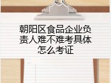 朝阳区食品企业负责人难不难考具体怎么考证